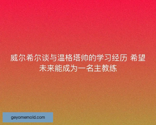 威尔希尔谈与温格塔帅的学习经历 希望未来能成为一名主教练